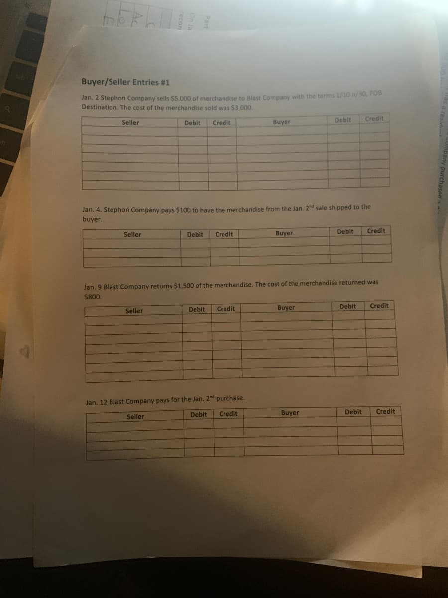 Buyer/Seller Entries #1
Jan. 2 Stephon Company sells $5,000 of merchandise to Blast Company vwith the terms 1/10 n/30, FO
Destination. The cost of the merchandise sold was $3,000.
Seller
Debit
Credit
Buyer
Debit
Credit
Jan. 4. Stephon Company pays $100 to have the merchandise from the Jan. 2nd sale shipped to the
buyer.
Seller
Debit
Credit
Buyer
Debit
Credit
Jan. 9 Blast Company returns $1,500 of the merchandise. The cost of the merchandise returned was
$800.
Seller
Debit
Credit
Buyer
Debit
Credit
Jan. 12 Blast Company pays for the Jan. 2nd purchase.
Seller
Debit
Credit
Buyer
Debit
Credit
y purchaseda
