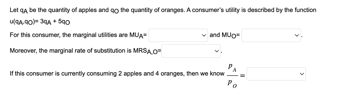 Let qÅ be the quantity of apples and go the quantity of oranges. A consumer's utility is described by the function
u(9A,90)= 39A +590
For this consumer, the marginal utilities are MUA=
Moreover, the marginal rate of substitution is MRSA,O=
✓and MUO=
If this consumer is currently consuming 2 apples and 4 oranges, then we know
A
Ро