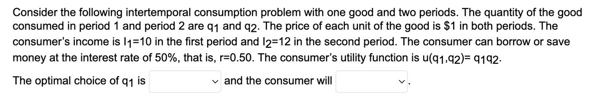 Consider the following intertemporal consumption problem with one good and two periods. The quantity of the good
consumed in period 1 and period 2 are 9₁ and 92. The price of each unit of the good is $1 in both periods. The
consumer's income is 11=10 in the first period and 12=12 in the second period. The consumer can borrow or save
money at the interest rate of 50%, that is, r=0.50. The consumer's utility function is u(91,92)= 9192.
The optimal choice of q1 is
✓and the consumer will