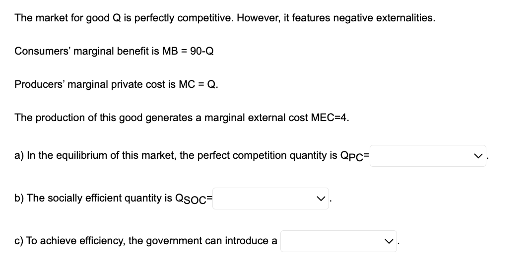 The market for good Q is perfectly competitive. However, it features negative externalities.
Consumers' marginal benefit is MB = 90-Q
Producers' marginal private cost is MC = Q.
The production of this good generates a marginal external cost MEC=4.
a) In the equilibrium of this market, the perfect competition quantity is QPC=
b) The socially efficient quantity is QSOC=
c) To achieve efficiency, the government can introduce a