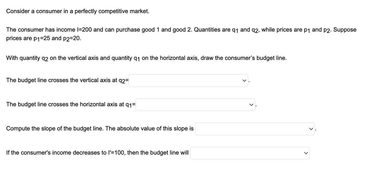 Consider a consumer in a perfectly competitive market.
The consumer has income I=200 and can purchase good 1 and good 2. Quantities are q₁ and 92, while prices are p₁ and p2. Suppose
prices are p1=25 and p2=20.
With quantity q2 on the vertical axis and quantity q1 on the horizontal axis, draw the consumer's budget line.
The budget line crosses the vertical axis at q2=
The budget line crosses the horizontal axis at q1=
Compute the slope of the budget line. The absolute value of this slope is
If the consumer's income decreases to l'=100, then the budget line will