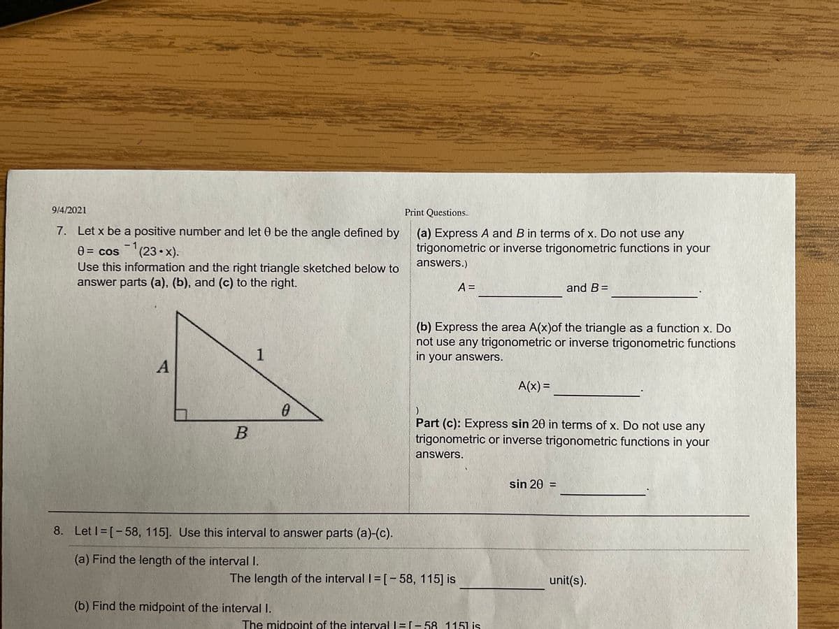 9/4/2021
Print Questions
7. Let x be a positive number and let 0 be the angle defined by
(a) Express A and B in terms of x. Do not use any
trigonometric or inverse trigonometric functions in your
- 1,
0 = cos(23• x).
Use this information and the right triangle sketched below to
answer parts (a), (b), and (c) to the right.
answers.)
A =
and B=
(b) Express the area A(x)of the triangle as a function x. Do
not use any trigonometric or inverse trigonometric functions
in your answers.
1
A(x) =
%3D
Part (c): Express sin 20 in terms of x. Do not use any
trigonometric or inverse trigonometric functions in your
answers.
sin 20 =
8. Let I= [-58, 115]. Use this interval to answer parts (a)-(c).
wwwwww
(a) Find the length of the interval I.
The length of the interval I=[- 58, 115] is
unit(s).
(b) Find the midpoint of the interval I.
The midpoint of the interval |=[- 58, 1151 is
