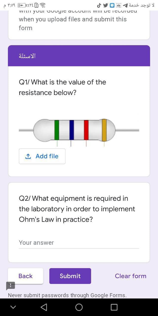 لا توجد خدمة 1 ع
VVILII youI Guuyit accuuiit VVIII JC ItLUrucu
when you upload files and submit this
form
الأسئلة
Q1/ What is the value of the
resistance below?
1 Add file
Q2/ What equipment is required in
the laboratory in order to implement
Ohm's Law in practice?
Your answer
Back
Submit
Clear form
Never submit passwords through Google Forms.
