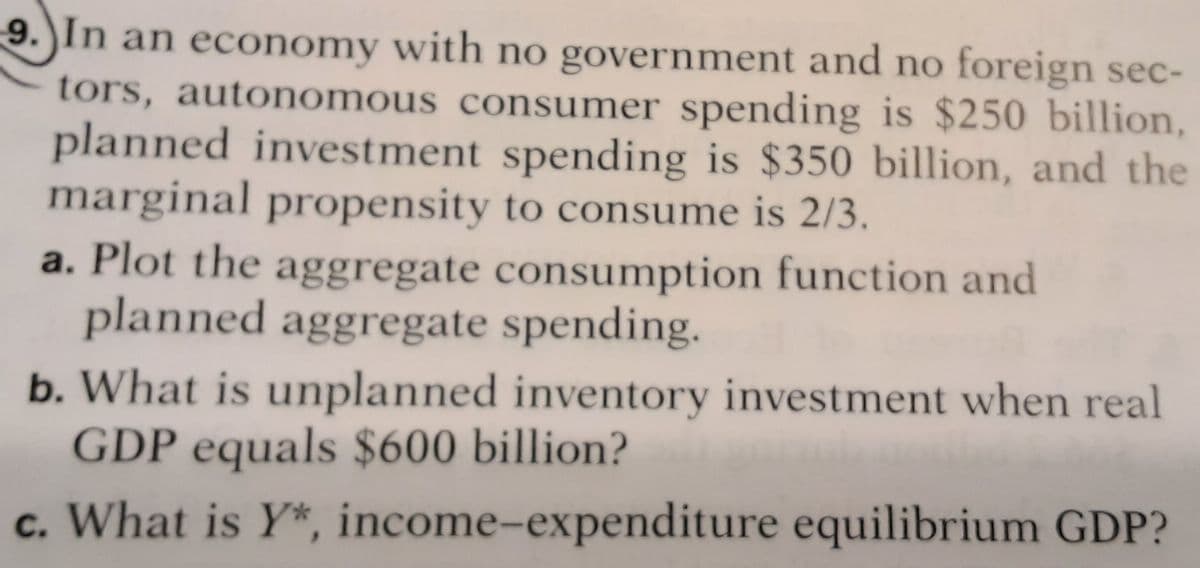 9.)In an economy with no government and no foreign sec-
tors, autonomous consumer spending is $250 billion,
planned investment spending is $350 billion, and the
marginal propensity to consume is 2/3.
a. Plot the aggregate consumption function and
planned aggregate spending.
b. What is unplanned inventory investment when real
GDP equals $600 billion?
c. What is Y*, income-expenditure equilibrium GDP?
