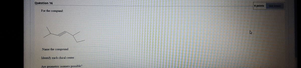 Question 16
6 points
Save Answer
For the compund:
Name the compound
Identify each chiral center
Are geometric isomers
possible?
