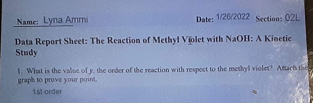 Name: Lyna Ammi
Date: 1/26/2022 Section: 02L
Data Report Sheet: The Reaction of Methyl Violet with NaOH: A Kinetic
Study
1. What is the value of y, the order of the reaction with respect to the methyl violet? Attach the
graph to prove your point.
1st order
