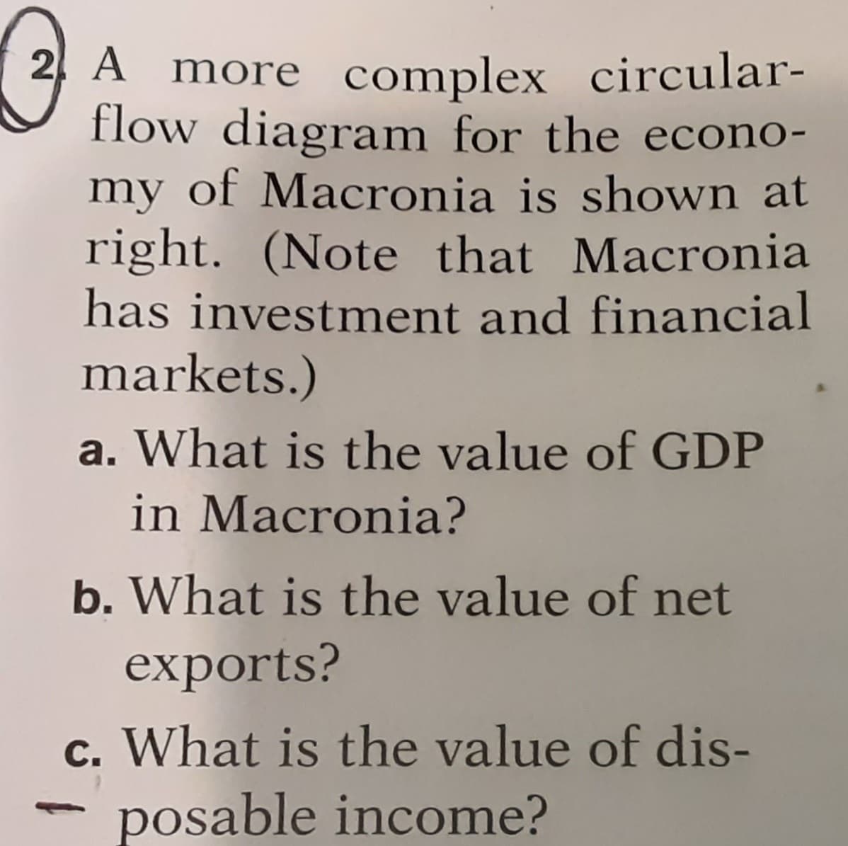 2 A more complex circular-
flow diagram for the econo-
my of Macronia is shown at
right. (Note that Macronia
has investment and financial
markets.)
a. What is the value of GDP
in Macronia?
b. What is the value of net
exports?
c. What is the value of dis-
posable income?
