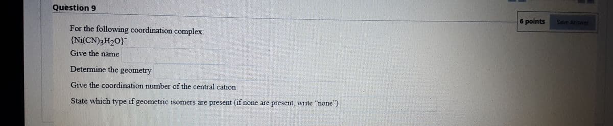 Question 9
6 points
Save Answer
For the following coordination complex:
{Ni(CN)3H2O}
Give the name
Determine the geometry
Give the coordination number of the central cation
State which type if geometric isomers are present (if none are present, write "none")
