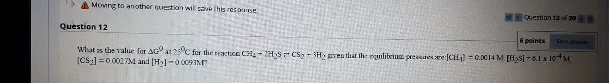 Moving to another question will save this response.
« < Question 12 of 20
Question 12
6 points
Save Answer
What is the value for AG° at 25°C for the reaction CH4 2H,S 2 CS, + 3H2 given that the equilibrium pressures are:[CH4] = 0.0014 M, [H2S] = 6.1 x 10* M,
[CS2] = 0.0027M and [H2] = 0.0093M?
