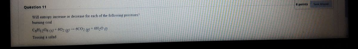 Question 11
6 points
Save Answer
Will entropy increase or decrease for each of the following processes?
burning coal
C6H1206 (s) - 602 (g) – 6CO2 (g) + 6H2O (1)
Tossing a salad

