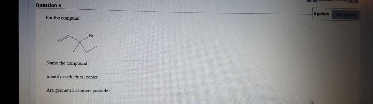 Question 5
6 points
Save Answer
For the compund:
Br
Name the compound
Identify each chiral center
Are geometric isomers possible?
