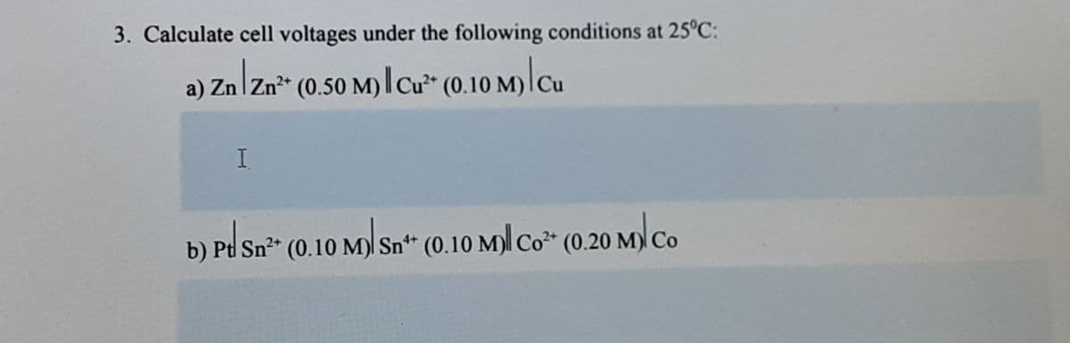 3. Calculate cell voltages under the following conditions at 25°C:
a) Zn zn" (0.50 M)I cư* (0.10 M)|Cu
b) Pd Sn²-
(0.10 M)| Sn** (0.10 M)|| Co* (0.20 M)l Co
