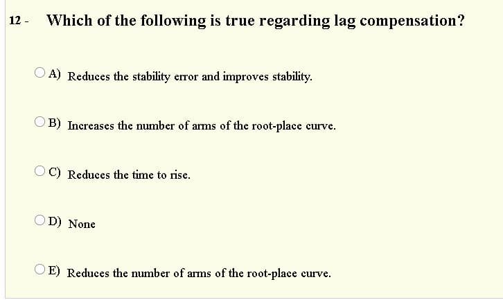 12 -
Which of the following is true regarding lag compensation?
O A) Reduces the stability error and improves stability.
B) Increases the number of arms of the root-place curve.
O C) Reduces the time to rise.
OD) None
O E) Reduces the number of arms of the root-place curve.
