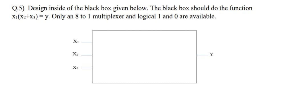 Q.5) Design inside of the black box given below. The black box should do the function
X1(X2+x3) = y. Only an 8 to 1 multiplexer and logical 1 and 0 are available.
X1
X2
Y
X3
