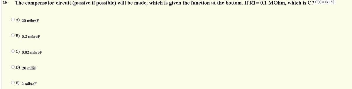 The compensator circuit (passive if possible) will be made, which is given the function at the bottom. If R1= 0.1 MOhm, which is C? G6) = (s+5)
16 -
A) 20 mikroF
O B) 0.2 mikroF
OC) 0.02 mikroF
OD) 20 milliF
E) 2 mikroF
