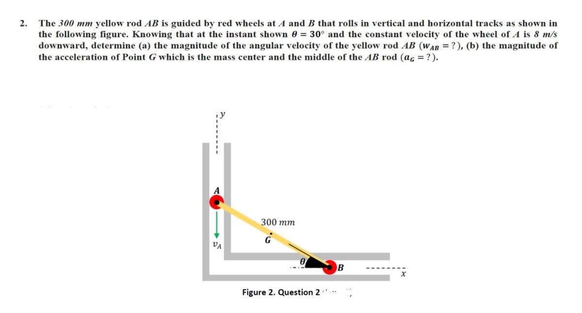 2.
The 300 mm yellow rod AB is guided by red wheels at A and B that rolls in vertical and horizontal tracks as shown in
the following figure. Knowing that at the instant shown 0 = 30° and the constant velocity of the wheel of A is 8 m/s
downward, determine (a) the magnitude of the angular velocity of the yellow rod AB (WAB = ?), (b) the magnitude of
the acceleration of Point G which is the mass center and the middle of the AB rod (ac = ?).
300 тm
VA
Figure 2. Question 2
