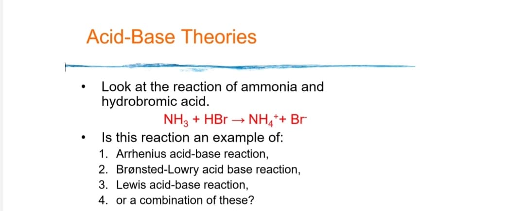 Acid-Base Theories
Look at the reaction of ammonia and
hydrobromic acid.
NH3 + HBr →
NH,*+ Br
Is this reaction an example of:
1. Arrhenius acid-base reaction,
2. Brønsted-Lowry acid base reaction,
3. Lewis acid-base reaction,
4. or a combination of these?
