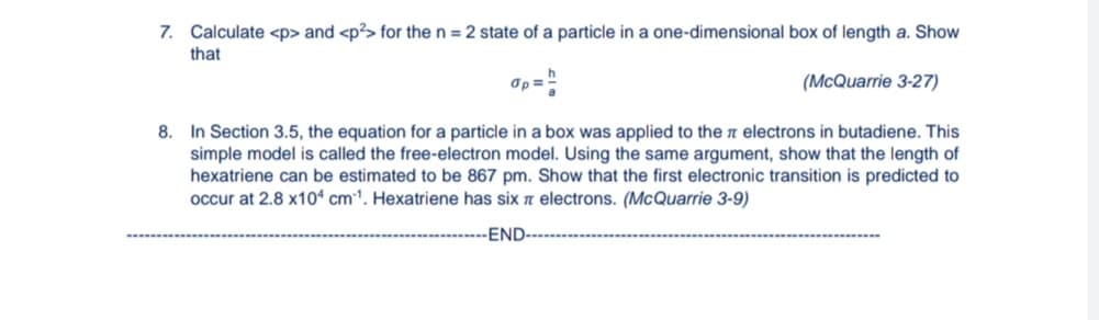 7. Calculate <p> and <p?> for the n = 2 state of a particle in a one-dimensional box of length a. Show
that
Op="
(McQuarrie 3-27)
8. In Section 3.5, the equation for a particle in a box was applied to the a electrons in butadiene. This
simple model is called the free-electron model. Using the same argument, show that the length of
hexatriene can be estimated to be 867 pm. Show that the first electronic transition is predicted to
occur at 2.8 x10ª cm1. Hexatriene has six n electrons. (McQuarrie 3-9)
-END-
