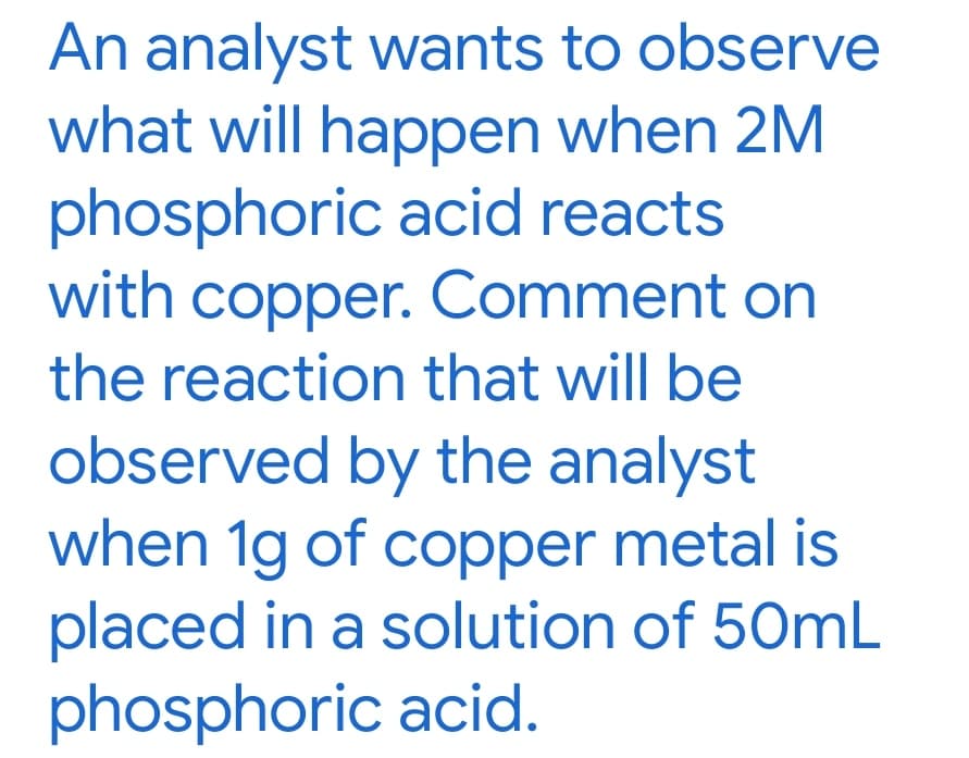 An analyst wants to observe
what will happen when 2M
phosphoric acid reacts
with copper. Comment on
the reaction that will be
observed by the analyst
when 1g of copper metal is
placed in a solution of 50mL
phosphoric acid.
