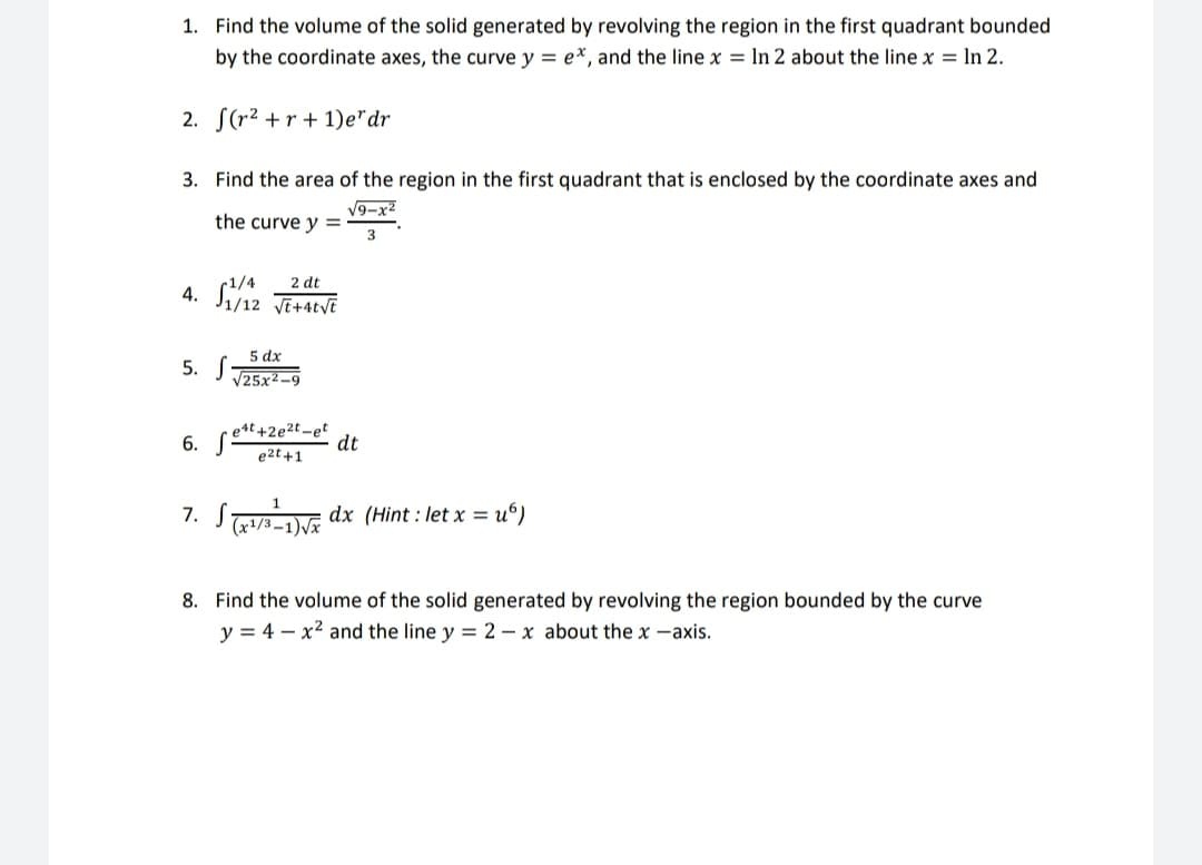 1. Find the volume of the solid generated by revolving the region in the first quadrant bounded
by the coordinate axes, the curve y = e*, and the line x = ln 2 about the line x = In 2.
2. S(r2 +r + 1)e"dr
3. Find the area of the region in the first quadrant that is enclosed by the coordinate axes and
V9-x2
the curve y =
3
4. S12 TitatvE
2 dt
5 dx
5. S
V25x2-9
e4t +2e2t-et
dt
e2t +1
6.
STaDE dx (Hint.
= u°)
(x1/3 –1)Vx
8. Find the volume of the solid generated by revolving the region bounded by the curve
y = 4 – x2 and the line y = 2 – x about the x -axis.
