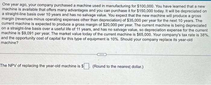 One year ago, your company purchased a machine used in manufacturing for $100,000. You have learned that a new
machine is available that offers many advantages and you can purchase it for $150,000 today. It will be depreciated on
a straight-line basis over 10 years and has no salvage value. You expect that the new machine will produce a gross
margin (revenues minus operating expenses other than depreciation) of $35,000 per year for the next 10 years. The
current machine is expected to produce a gross margin of $20,000 per year. The current machine is being depreciated
on a straight-line basis over a useful life of 11 years, and has no salvage value, so depreciation expense for the current
machine is $9,091 per year. The market value today of the current machine is $65,000. Your company's tax rate is 38%,
and the opportunity cost of capital for this type of equipment is 10%. Should your company replace its year-old
machine?
The NPV of replacing the year-old machine is $. (Round to the nearest dollar.)