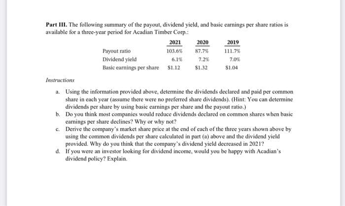 Part III. The following summary of the payout, dividend yield, and basic earnings per share ratios is
available for a three-year period for Acadian Timber Corp.:
2021
103.6%
6.1%
Payout ratio
Dividend yield
Basic earnings per share $1.12
2020
87.7%
7.2%
$1.32
2019
111.7%
7.0%
$1.04
Instructions
a. Using the information provided above, determine the dividends declared and paid per common
share in each year (assume there were no preferred share dividends). (Hint: You can determine
dividends per share by using basic earnings per share and the payout ratio.)
b.
Do you think most companies would reduce dividends declared on common shares when basic
earnings per share declines? Why or why not?
c.
Derive the company's market share price at the end of each of the three years shown above by
using the common dividends per share calculated in part (a) above and the dividend yield
provided. Why do you think that the company's dividend yield decreased in 2021?
d. If you were an investor looking for dividend income, would you be happy with Acadian's
dividend policy? Explain.