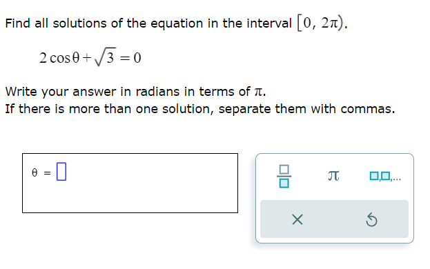 Find all solutions of the equation in the interval [0, 21).
2 cos 0+√√3=0
Write your answer in radians in terms of .
If there is more than one solution, separate them with commas.
=
-0
8
X
π 0,0,...
5