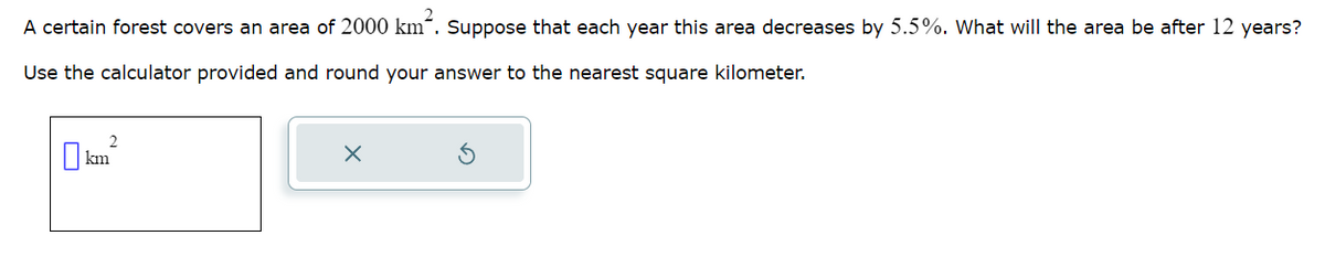 A certain forest covers an area of 2000 km². Suppose that each year this area decreases by 5.5%. What will the area be after 12 years?
Use the calculator provided and round your answer to the nearest square kilometer.
2
П km²