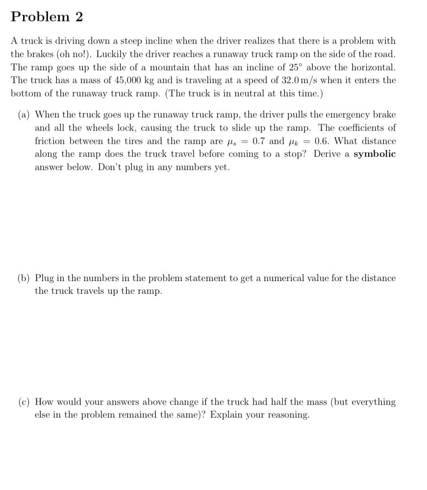 Problem 2
A truck is driving down a steep incline when the driver realizes that there is a problem with
the brakes (oh no!). Luckily the driver reaches a runaway truck ramp on the side of the road.
The ramp goes up the side of a mountain that has an incline of 25° above the horizontal.
The truck has a mass of 45,000 kg and is traveling at a speed of 32.0 m/s when it enters the
bottom of the runaway truck ramp. (The truck is in neutral at this time.)
(a) When the truck goes up the runaway truck ramp, the driver pulls the emergency brake
and all the wheels lock, causing the truck to slide up the ramp. The coefficients of
friction between the tires and the ramp are s = 0.7 and k = 0.6. What distance
along the ramp does the truck travel before coming to a stop? Derive a symbolic
answer below. Don't plug in any numbers yet.
(b) Plug in the numbers in the problem statement to get a numerical value for the distance
the truck travels up the ramp.
(c) How would your answers above change if the truck had half the mass (but everything
else in the problem remained the same)? Explain your reasoning.