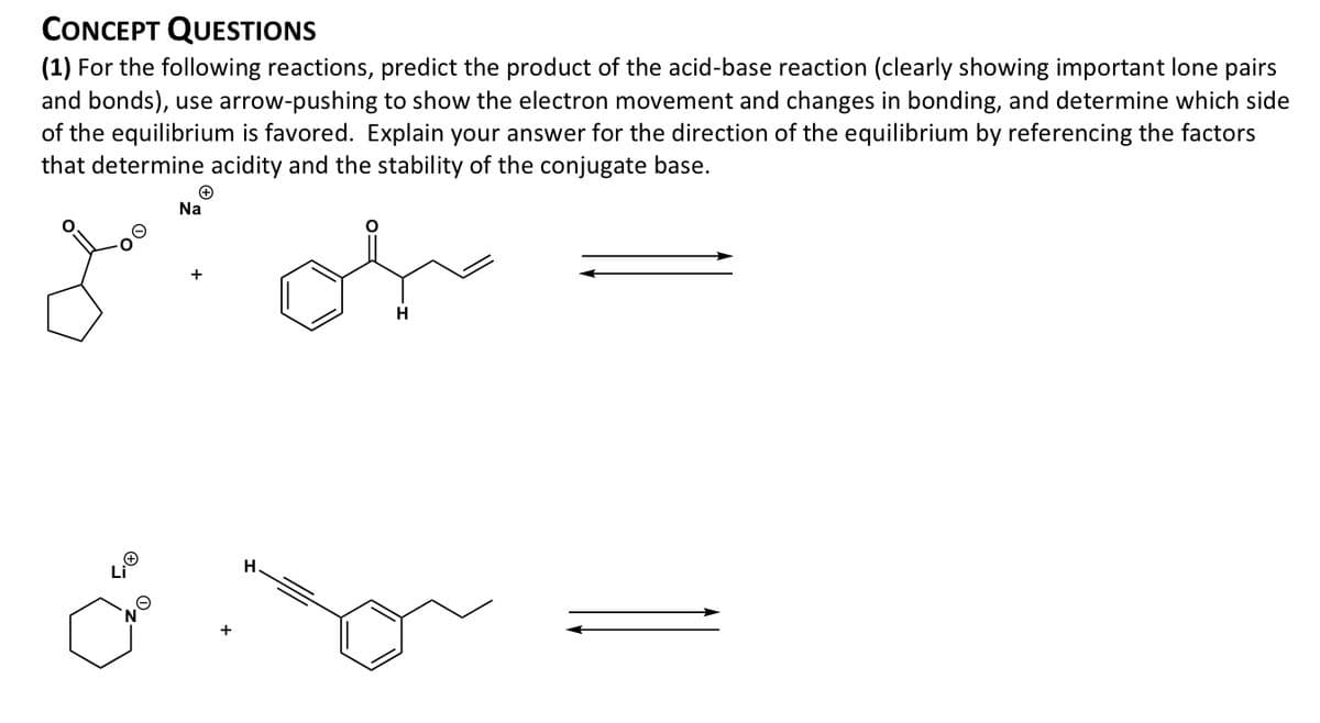 CONCEPT QUESTIONS
(1) For the following reactions, predict the product of the acid-base reaction (clearly showing important lone pairs
and bonds), use arrow-pushing to show the electron movement and changes in bonding, and determine which side
of the equilibrium is favored. Explain your answer for the direction of the equilibrium by referencing the factors
that determine acidity and the stability of the conjugate base.
Na
of
+
