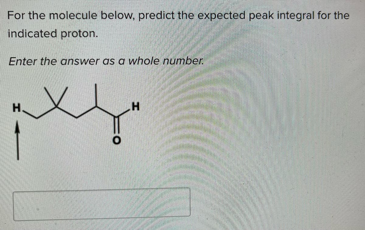 For the molecule below, predict the expected peak integral for the
indicated proton.
Enter the answer as a whole number.
H.
