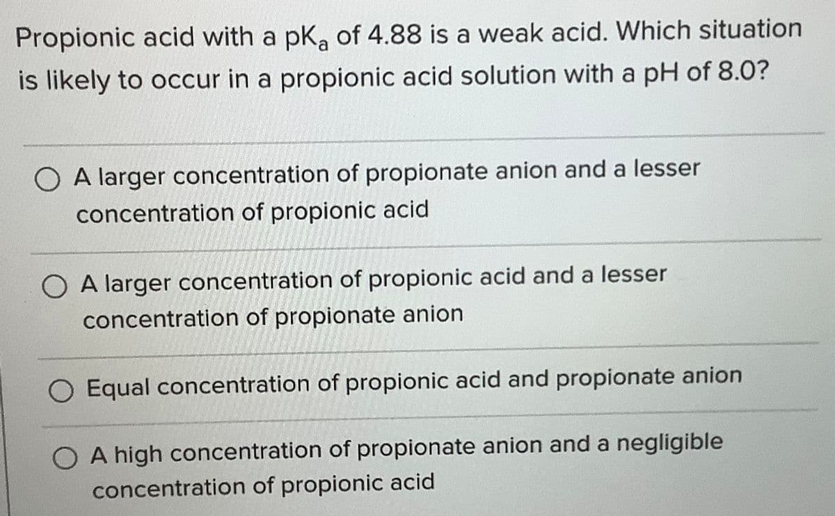 Propionic acid with a pKa of 4.88 is a weak acid. Which situation
is likely to occur in a propionic acid solution with a pH of 8.0?
O A larger concentration of propionate anion and a lesser
concentration of propionic acid
O A larger concentration of propionic acid and a lesser
concentration of propionate anion
Equal concentration of propionic acid and propionate anion
A high concentration of propionate anion and a negligible
concentration of propionic acid