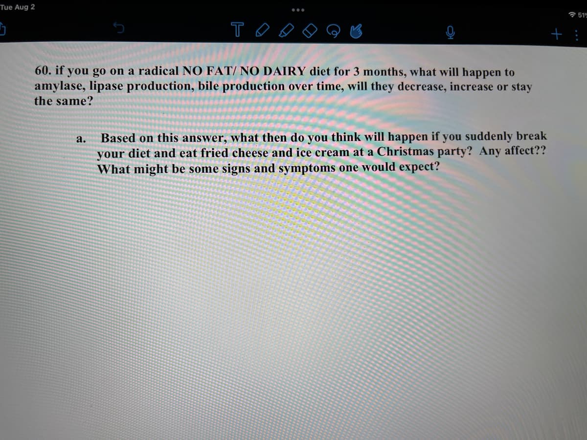 Tue Aug 2
T
60. if you go on a radical NO FAT/ NO DAIRY diet for 3 months, what will happen to
amylase, lipase production, bile production over time, will they decrease, increase or stay
the same?
a.
Based on this answer, what then do you think will happen if you suddenly break
your diet and eat fried cheese and ice cream at a Christmas party? Any affect??
What might be some signs and symptoms one would expect?
51%