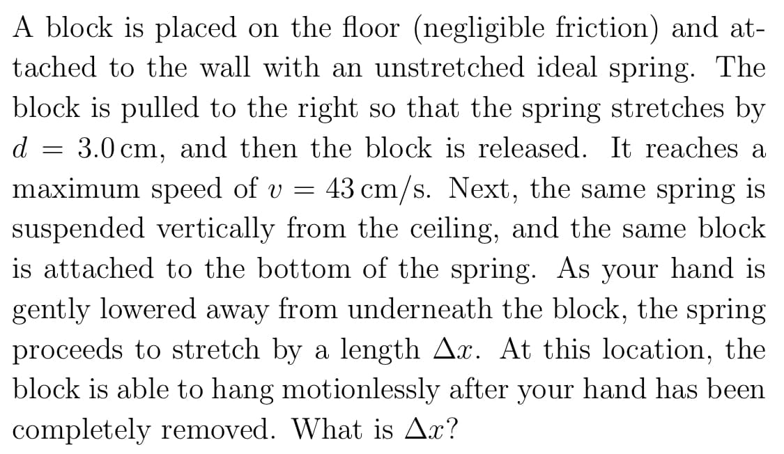 A block is placed on the floor (negligible friction) and at-
tached to the wall with an unstretched ideal spring. The
block is pulled to the right so that the spring stretches by
3.0 cm, and then the block is released. It reaches a
maximum speed of v= 43 cm/s. Next, the same spring is
suspended vertically from the ceiling, and the same block
is attached to the bottom of the spring. As your hand is
gently lowered away from underneath the block, the spring
proceeds to stretch by a length Ar. At this location, the
block is able to hang motionlessly after your hand has been
completely removed. What is Ax?
d
-