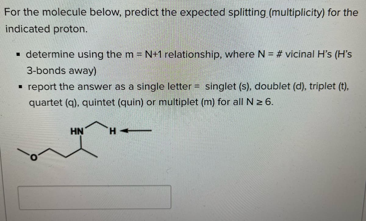 For the molecule below, predict the expected splitting (multiplicity) for the
indicated proton.
• determine using the m = N+1 relationship, where N = # vicinal H's (H's
3-bonds away)
- report the answer as a single letter = singlet (s), doublet (d), triplet (t),
quartet (q), quintet (quin) or multiplet (m) for all N > 6.
HN
H +-
