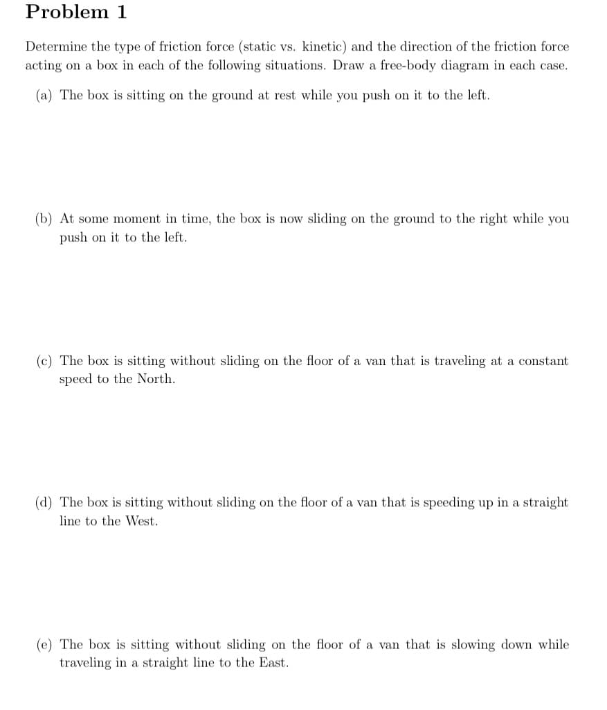 Problem 1
Determine the type of friction force (static vs. kinetic) and the direction of the friction force
acting on a box in each of the following situations. Draw a free-body diagram in each case.
(a) The box is sitting on the ground at rest while you push on it to the left.
(b) At some moment in time, the box is now sliding on the ground to the right while you
push on it to the left.
(c) The box is sitting without sliding on the floor of a van that is traveling at a constant
speed to the North.
(d) The box is sitting without sliding on the floor of a van that is speeding up in a straight
line to the West.
(e) The box is sitting without sliding on the floor of a van that is slowing down while
traveling in a straight line to the East.