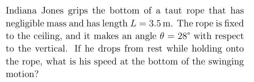 Indiana Jones grips the bottom of a taut rope that has
negligible mass and has length L = 3.5 m. The rope is fixed
to the ceiling, and it makes an angle 0 = 28° with respect
to the vertical. If he drops from rest while holding onto
the rope, what is his speed at the bottom of the swinging
motion?