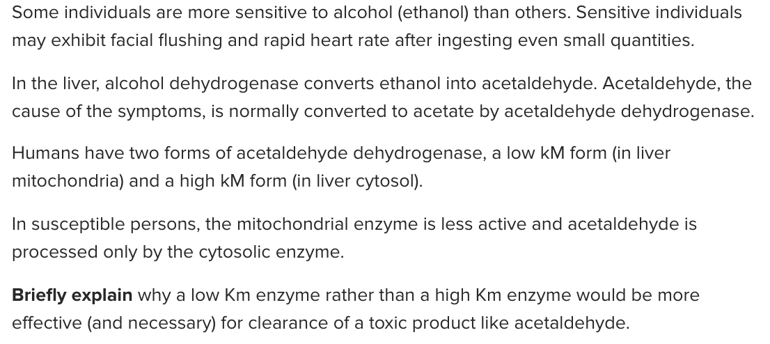 Some individuals are more sensitive to alcohol (ethanol) than others. Sensitive individuals
may exhibit facial flushing and rapid heart rate after ingesting even small quantities.
In the liver, alcohol dehydrogenase converts ethanol into acetaldehyde. Acetaldehyde, the
cause of the symptoms, is normally converted to acetate by acetaldehyde dehydrogenase.
Humans have two forms of acetaldehyde dehydrogenase, a low kM form (in liver
mitochondria) and a high kM form (in liver cytosol).
In susceptible persons, the mitochondrial enzyme is less active and acetaldehyde is
processed only by the cytosolic enzyme.
Briefly explain why a low Km enzyme rather than a high Km enzyme would be more
effective (and necessary) for clearance of a toxic product like acetaldehyde.
