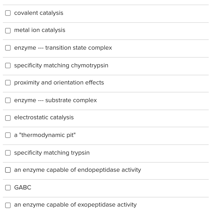 covalent catalysis
O metal ion catalysis
O enzyme --- transition state complex
O specificity matching chymotrypsin
O proximity and orientation effects
enzyme --- substrate complex
electrostatic catalysis
O a "thermodynamic pit"
O specificity matching trypsin
O an enzyme capable of endopeptidase activity
O GABC
O an enzyme capable of exopeptidase activity
