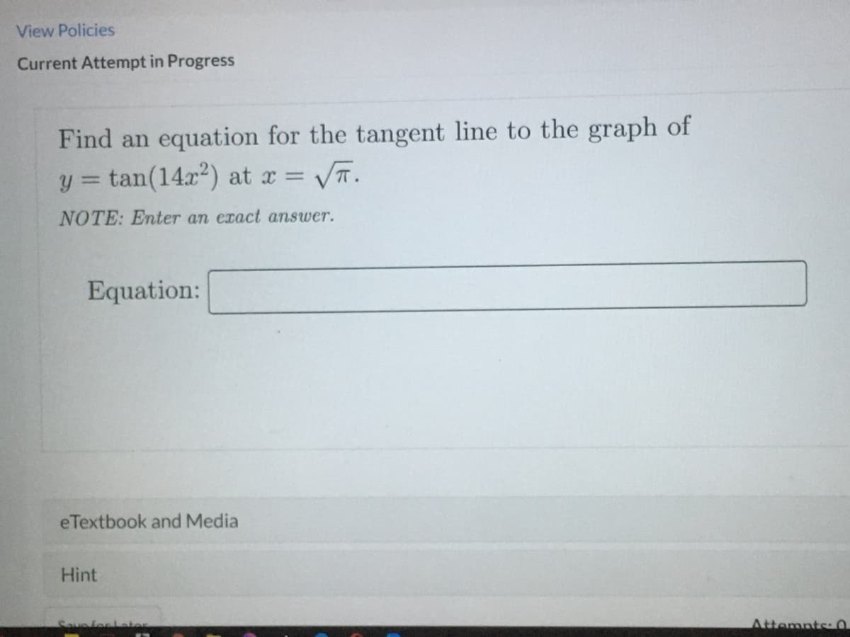 View Policies
Current Attempt in Progress
Find an equation for the tangent line to the graph of
y = tan(14x) at x = T.
%3D
NOTE: Enter an exact answer.
Equation:
eTextbook and Media
Hint
Savefor Later
Attemnts:
