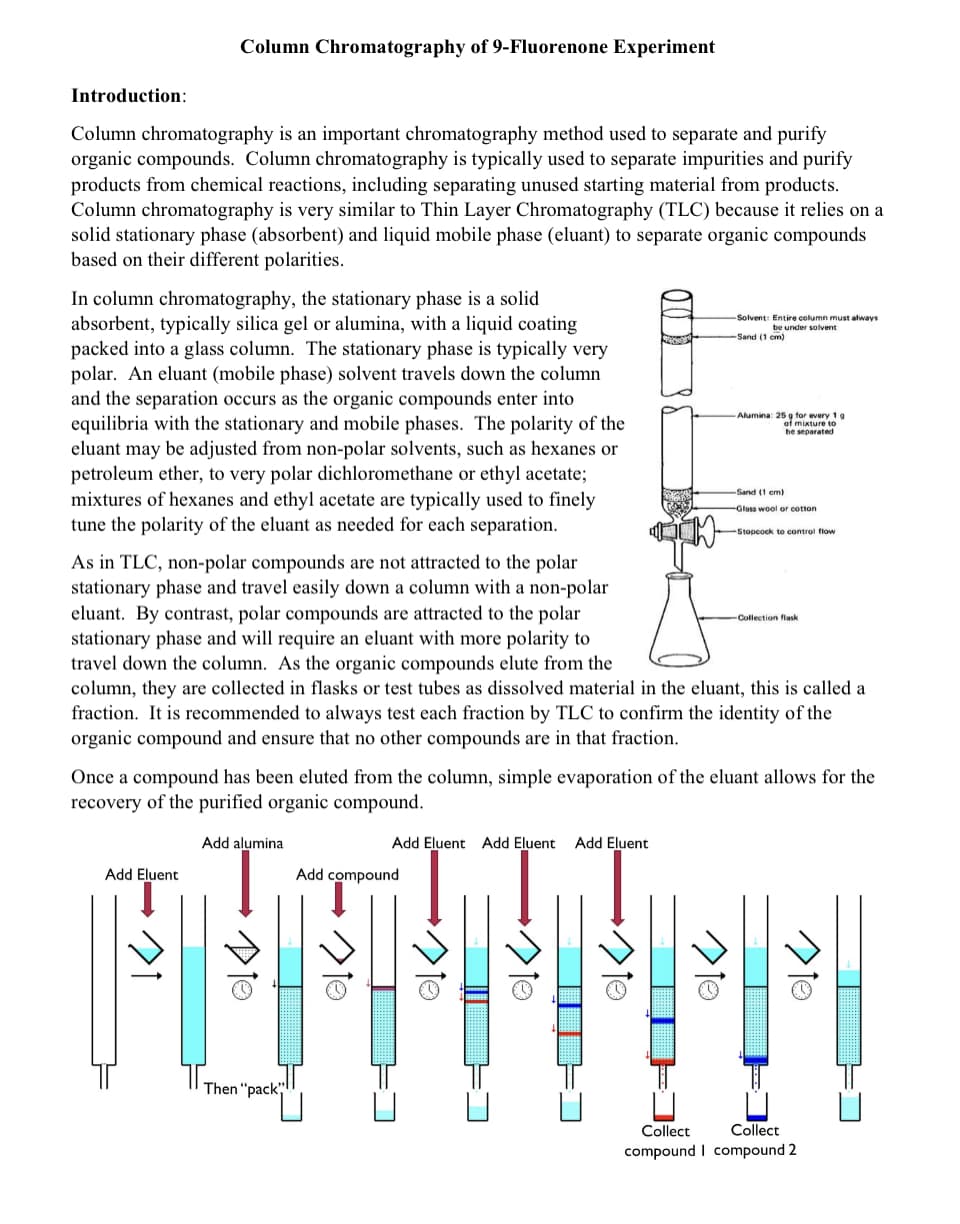 Column Chromatography of 9-Fluorenone Experiment
Introduction:
Column chromatography is an important chromatography method used to separate and purify
organic compounds. Column chromatography is typically used to separate impurities and purify
products from chemical reactions, including separating unused starting material from products.
Column chromatography is very similar to Thin Layer Chromatography (TLC) because it relies on a
solid stationary phase (absorbent) and liquid mobile phase (eluant) to separate organic compounds
based on their different polarities.
In column chromatography, the stationary phase is a solid
absorbent, typically silica gel or alumina, with a liquid coating
packed into a glass column. The stationary phase is typically very
polar. An eluant (mobile phase) solvent travels down the column
and the separation occurs as the organic compounds enter into
equilibria with the stationary and mobile phases. The polarity of the
eluant may be adjusted from non-polar solvents, such as hexanes or
petroleum ether, to very polar dichloromethane or ethyl acetate;
mixtures of hexanes and ethyl acetate are typically used to finely
tune the polarity of the eluant as needed for each separation.
-Solvent: Entire column must always
be under solvent
-Sand (1 cm)
Alumina: 25 g for every 1g
of mixture to
be separated
-Sand (1 em)
Glass wool or cotton
Stopcock to control flow
As in TLC, non-polar compounds are not attracted to the polar
stationary phase and travel easily down a column with a non-polar
eluant. By contrast, polar compounds are attracted to the polar
stationary phase and will require an eluant with more polarity to
travel down the column. As the organic compounds elute from the
column, they are collected in flasks or test tubes as dissolved material in the eluant, this is called a
fraction. It is recommended to always test each fraction by TLC to confirm the identity of the
organic compound and ensure that no other compounds are in that fraction.
Collection flask
Once a compound has been eluted from the column, simple evaporation of the eluant allows for the
recovery of the purified organic compound.
Add alumina
Add Eluent Add Eluent
Add Eluent
Add Eluent
Add compound
Then "pack;
Collect
Collect
compound I compound 2
