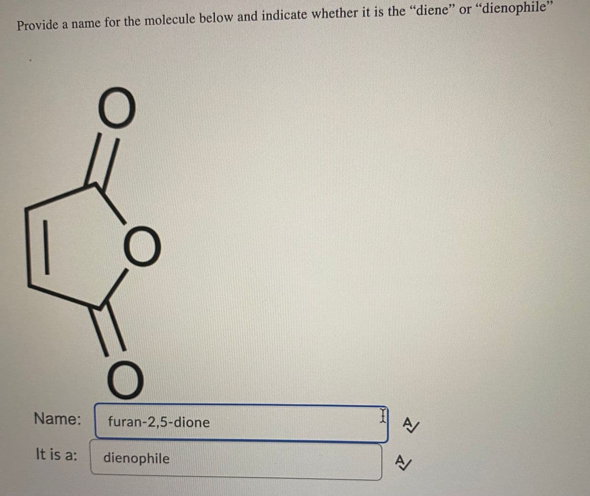 **Molecule Identification and Classification**

**Task:**
Provide a name for the molecule below and indicate whether it is the "diene" or "dienophile."

**Molecule Structure:**
A chemical structure diagram is presented. The diagram shows a six-membered ring with two oxygen atoms each doubly bonded to two adjacent carbon atoms forming a furan ring with two carbonyl groups.

**Name:**
furan-2,5-dione

**Classification:**
It is a: dienophile