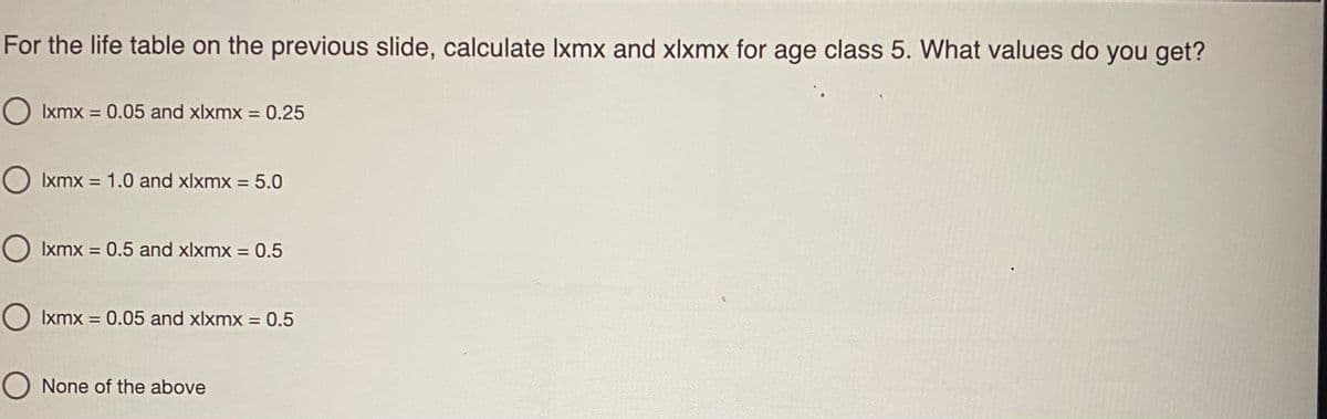 For the life table on the previous slide, calculate Ixmx and xlxmx for age class 5. What values do you get?
O Ixmx = 0.05 and xlxmx = 0.25
%3D
%3D
O Ixmx = 1.0 and xlxmx = 5.0
O Ixmx = 0.5 and xlxmx = 0.5
%3D
O Ixmx = 0.05 and xlxmx = 0.5
%3D
%3D
O None of the above
