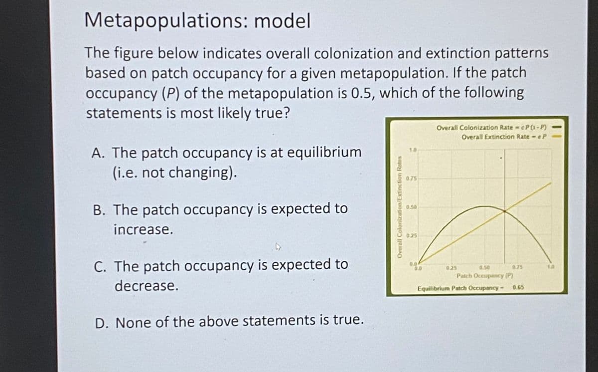 Metapopulations: model
The figure below indicates overall colonization and extinction patterns
based on patch occupancy for a given metapopulation. If the patch
occupancy (P) of the metapopulation is 0.5, which of the following
statements is most likely true?
Overall Colonization Rate cP(1-P)
Overall Extinction Rate - eP
A. The patch occupancy is at equilibrium
(i.e. not changing).
10
0.75
B. The patch occupancy is expected to
0.50
increase.
0.25
C. The patch occupancy is expected to
00
0.0
0.25
0.50
0.75
Patch Occupancy (P)
decrease.
Equilibrium Patch Occupancy- 0.65
D. None of the above statements is true.
Overall Colonization/Extinction Rates
