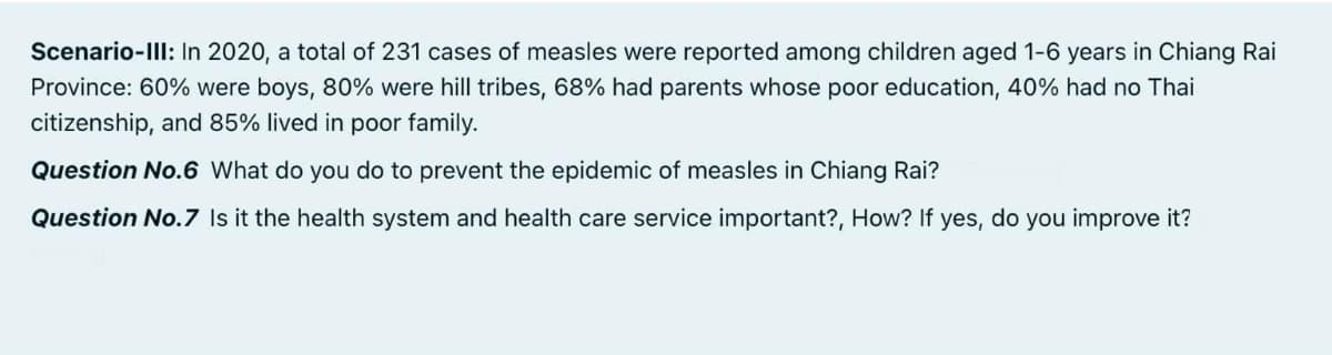 Scenario-IlI: In 2020, a total of 231 cases of measles were reported among children aged 1-6 years in Chiang Rai
Province: 60% were boys, 80% were hill tribes, 68% had parents whose poor education, 40% had no Thai
citizenship, and 85% lived in poor family.
Question No.6 What do you do to prevent the epidemic of measles in Chiang Rai?
Question No.7 Is it the health system and health care service important?, How? If yes, do you improve it?
