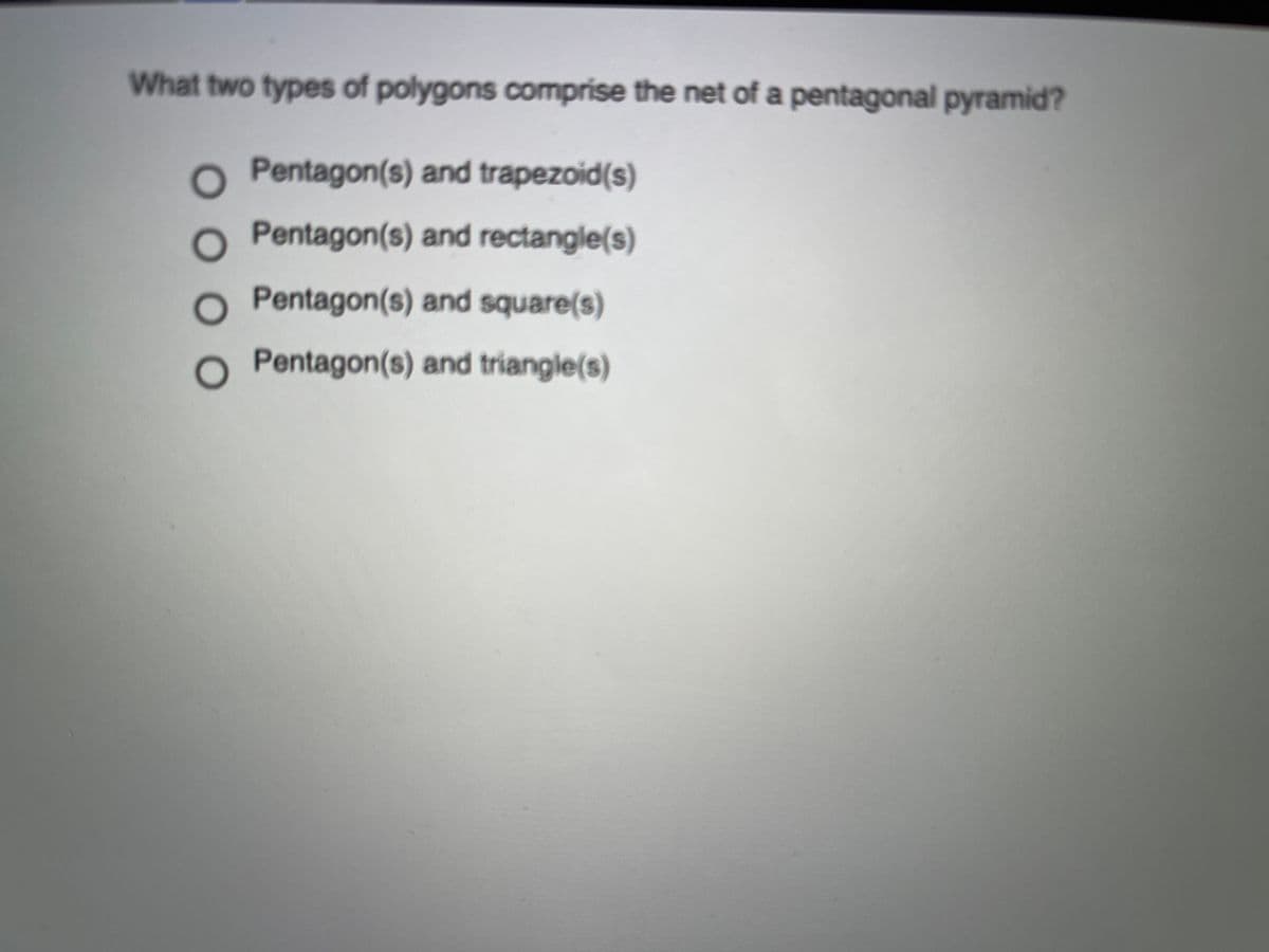 What two types of polygons comprise the net of a pentagonal pyramid?
Pentagon(s) and trapezoid(s)
Pentagon(s) and rectangle(s)
Pentagon(s) and square(s)
Pentagon(s) and triangle(s)
0000
