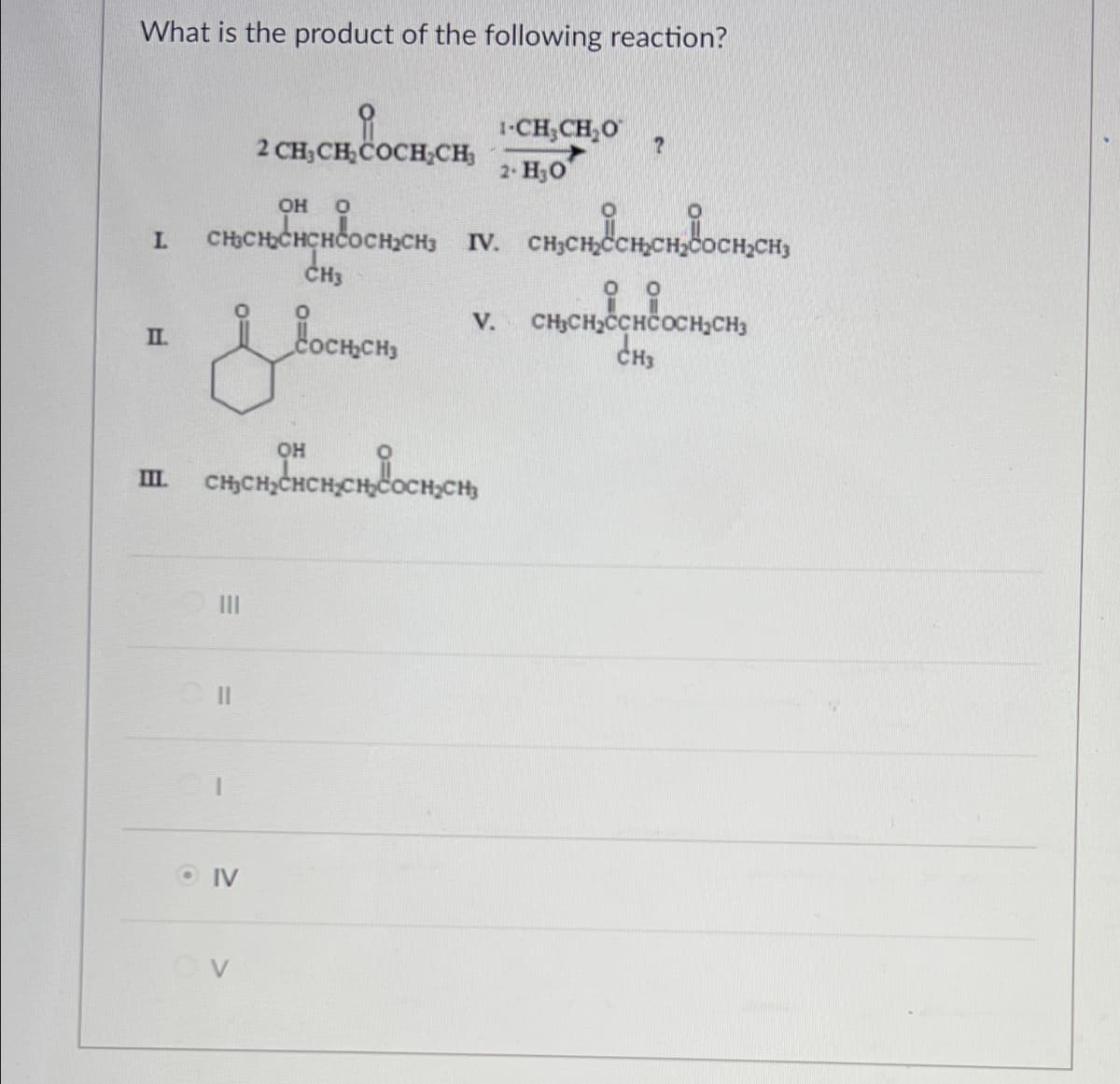 What is the product of the following reaction?
2 CH3CH2COCH₂CH
OH
оно
L
неоснен
CH3
п.
Россия
1-CH3CH₂O
?
2. Но
стенесет восен
V. CH3CH2CCHCOCH2CH3
CH3
m
Ш.
OH
CHCH₂CHCH CH₂COCH₂CH₂
IV
OV