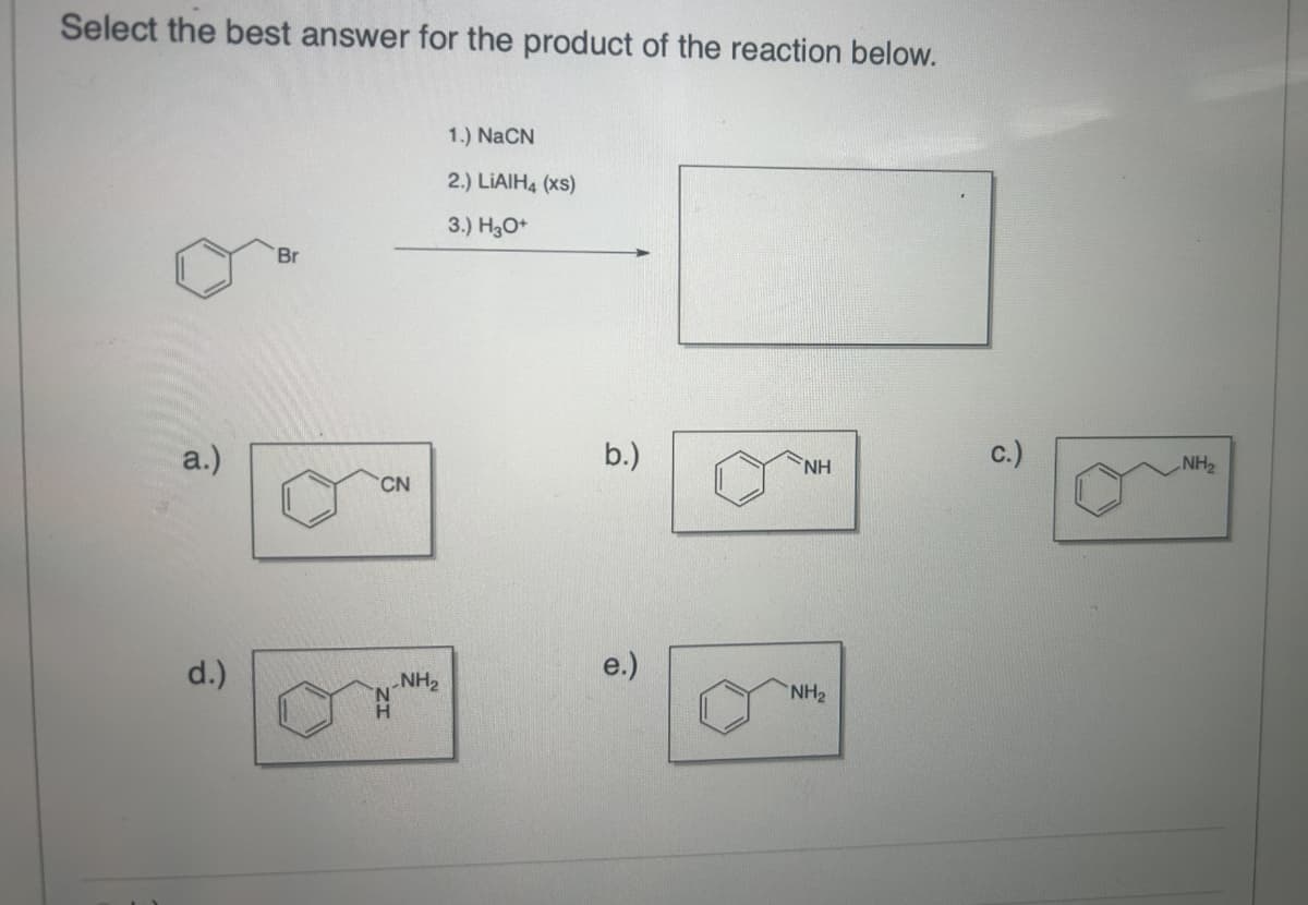 Select the best answer for the product of the reaction below.
Br
1.) NaCN
2.) LiAlH4 (xs)
3.) H3O+
a.)
CN
d.)
b.)
NH
.NH₂
NH2
F
NH2