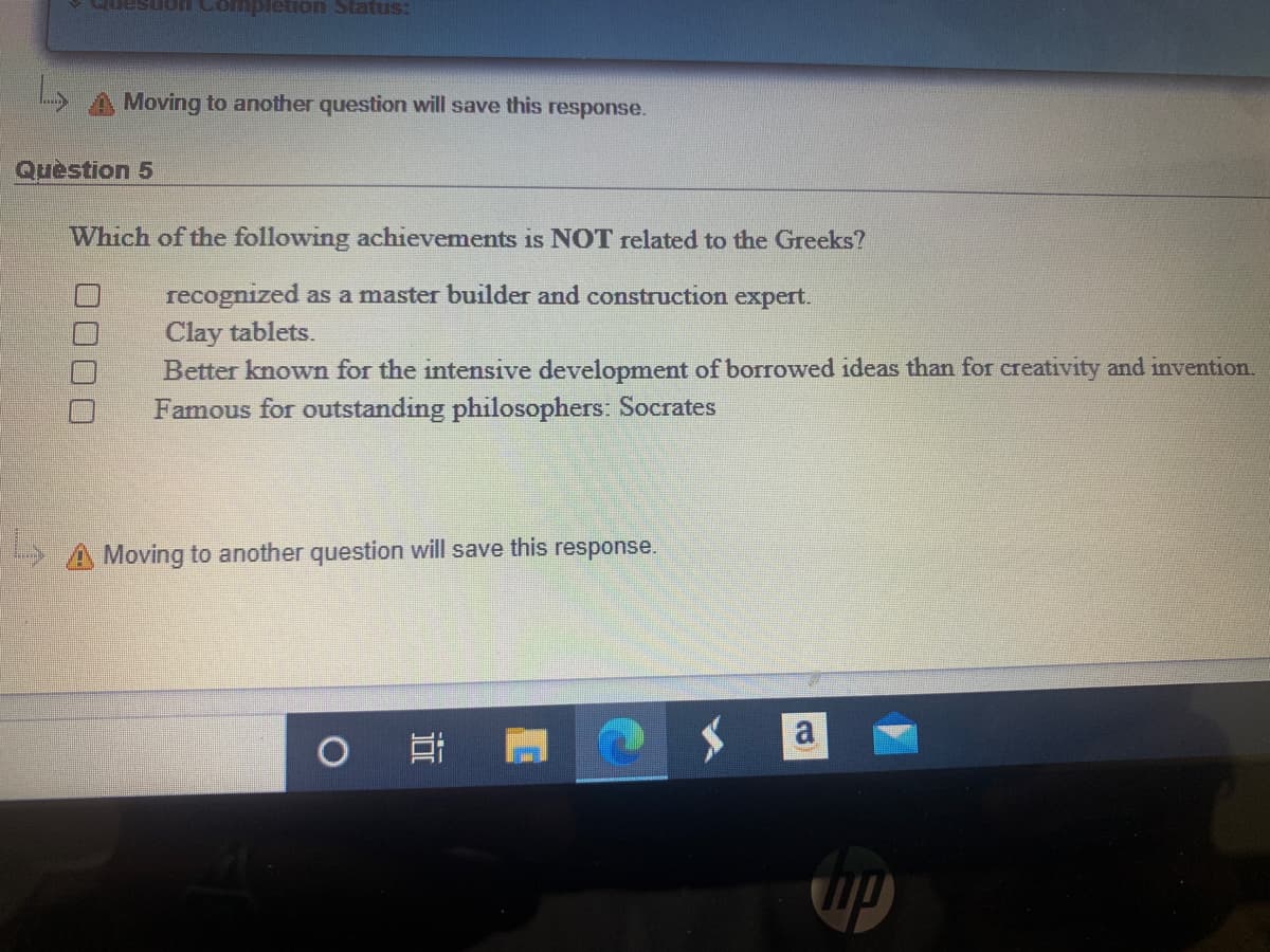 smes uonarduon uonsann
Moving to another question will save this response.
Quèstion 5
Which of the following achievements is NOT related to the Greeks?
recognized as a master builder and construction expert.
Clay tablets.
Better known for the intensive development of borrowed ideas than for creativity and invention.
Famous for outstanding philosophers: Socrates
>A Moving to another question will save this response.
a
00 00
