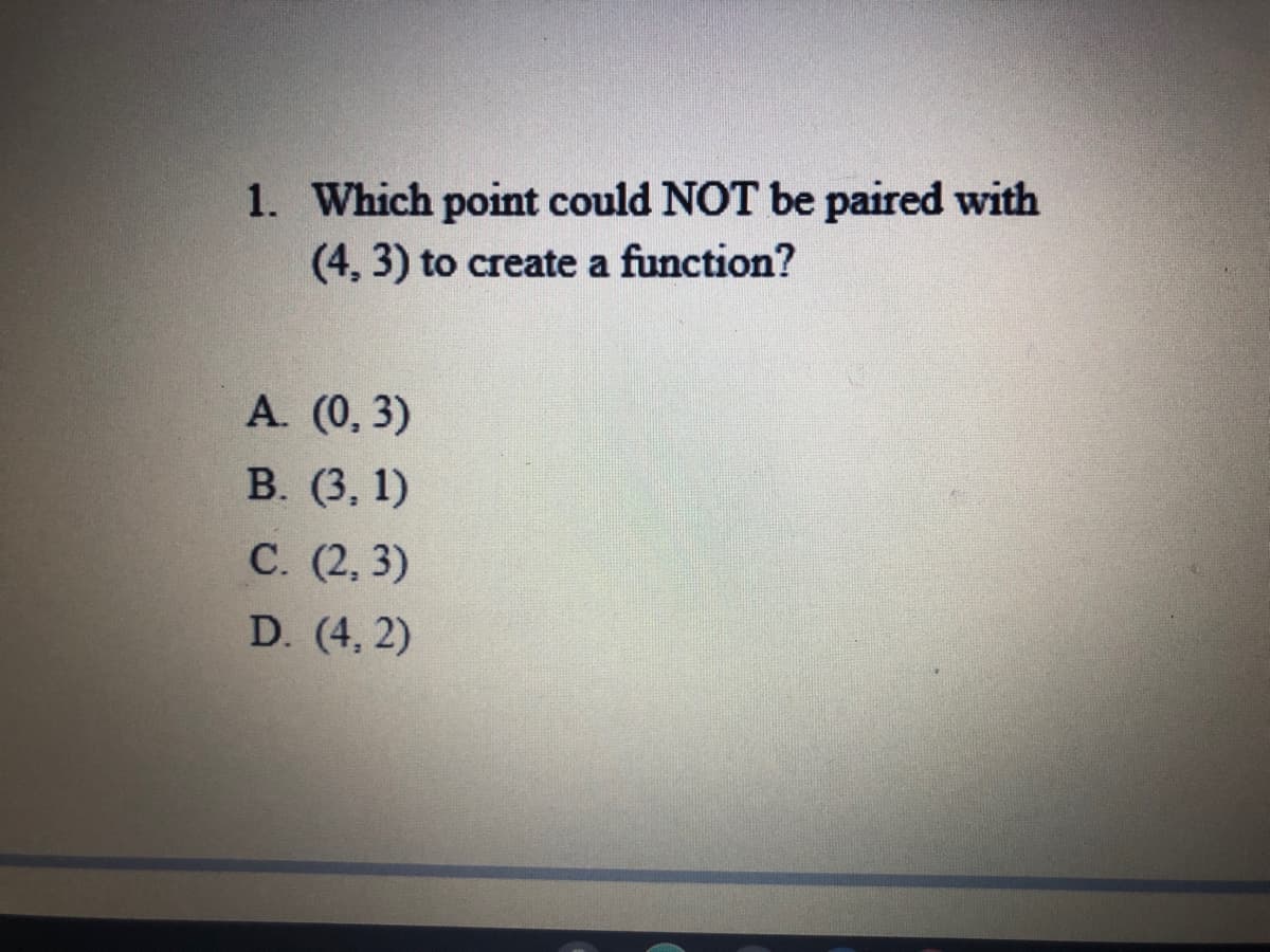 1. Which point could NOT be paired with
(4, 3) to create a function?
A. (0, 3)
В. (3, 1)
С. (2, 3)
D. (4, 2)
